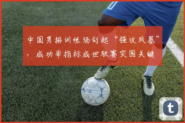 中国男排训练场刮起“强攻风暴”，成功率指标成世联赛突围关键 - 2026世界杯推荐