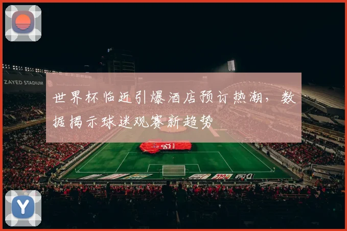世界杯临近引爆酒店预订热潮，数据揭示球迷观赛新趋势 - 2026世界杯推荐