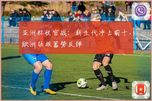 亚洲杯收官战:新生代冲击前十,欧洲劲旅蓄势反弹 - 2026世界杯推荐