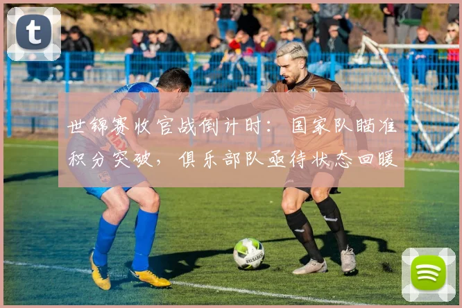 世锦赛收官战倒计时:国家队瞄准积分突破,俱乐部队亟待状态回暖 - 2026世界杯推荐
