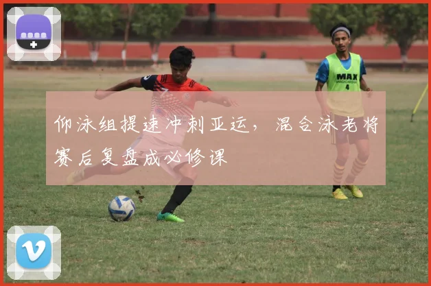 仰泳组提速冲刺亚运,混合泳老将赛后复盘成必修课 - 2026世界杯推荐