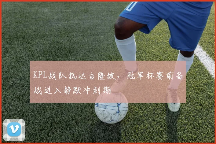 KPL战队抵达吉隆坡,冠军杯赛前备战进入静默冲刺期 - 2026世界杯推荐