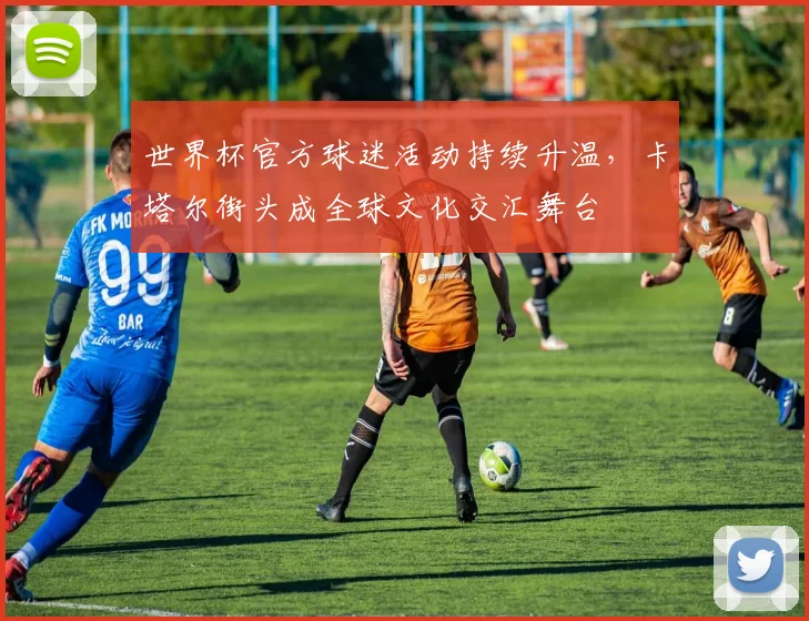 世界杯官方球迷活动持续升温，卡塔尔街头成全球文化交汇舞台 - 2026世界杯推荐