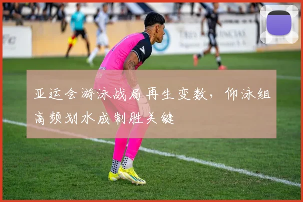 亚运会游泳战局再生变数，仰泳组高频划水成制胜关键 - 2026世界杯推荐