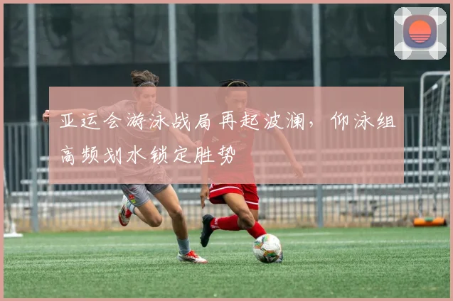 亚运会游泳战局再起波澜,仰泳组高频划水锁定胜势 - 2026世界杯推荐