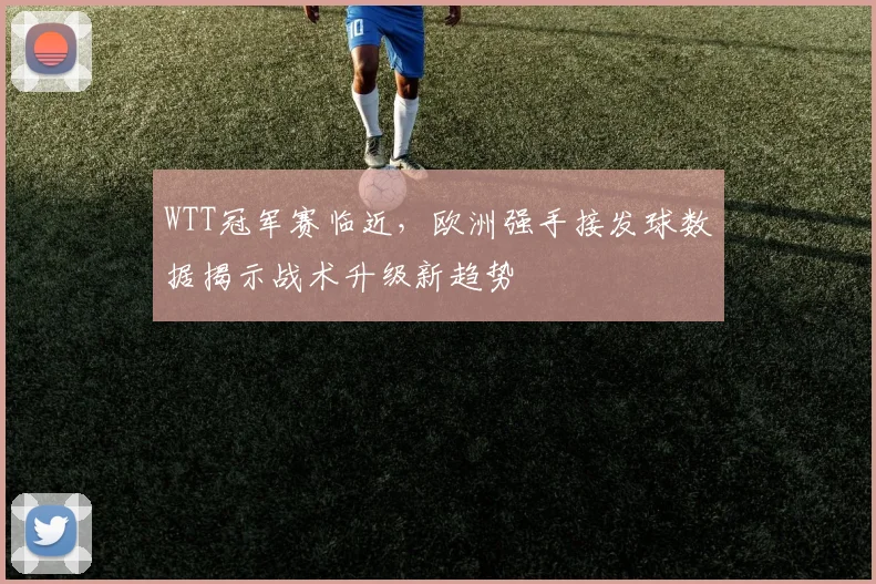 WTT冠军赛临近,欧洲强手接发球数据揭示战术升级新趋势 - 2026世界杯推荐