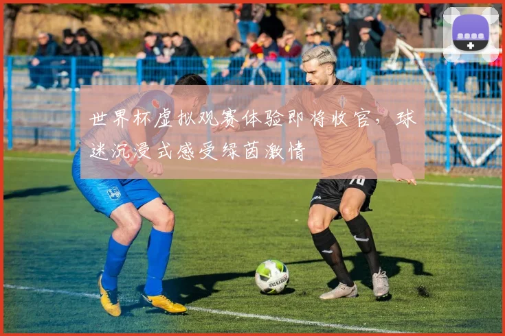 世界杯虚拟观赛体验即将收官,球迷沉浸式感受绿茵激情 - 2026世界杯推荐
