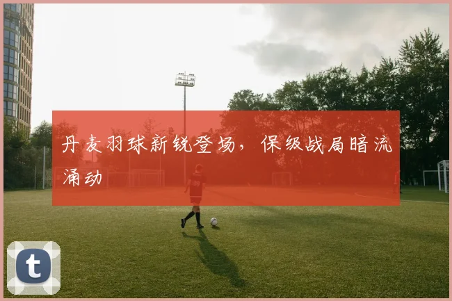 丹麦羽球新锐登场,保级战局暗流涌动 - 2026世界杯推荐
