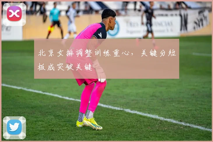 北京女排调整训练重心,关键分短板成突破关键 - 2026世界杯推荐