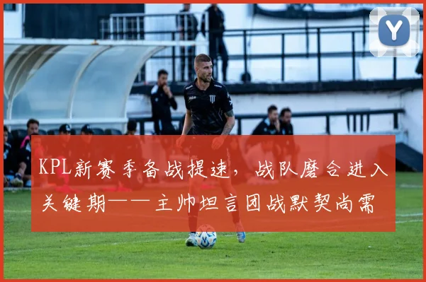 KPL新赛季备战提速,战队磨合进入关键期——主帅坦言团战默契尚需时间 - 2026世界杯推荐