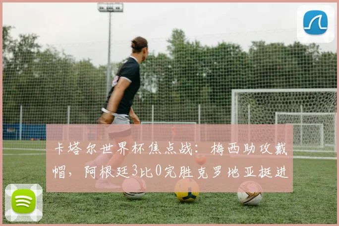 卡塔尔世界杯焦点战:梅西助攻戴帽,阿根廷3比0完胜克罗地亚挺进决赛 - 2026世界杯推荐