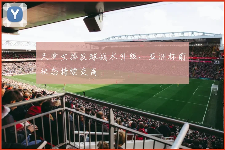 天津女排发球战术升级，亚洲杯前状态持续走高 - 2026世界杯推荐