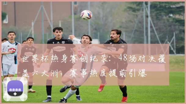 世界杯热身赛创纪录:48场对决覆盖六大洲,赛事热度提前引爆 - 2026世界杯推荐