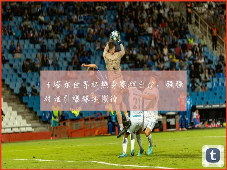 卡塔尔世界杯热身赛程出炉，强强对话引爆球迷期待 - 2026世界杯图集