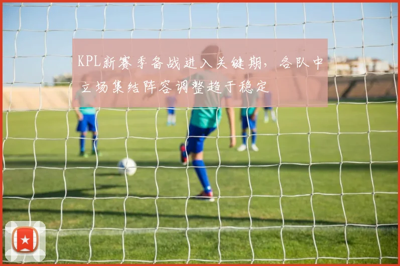 KPL新赛季备战进入关键期，各队中立场集结阵容调整趋于稳定 - 2026世界杯推荐