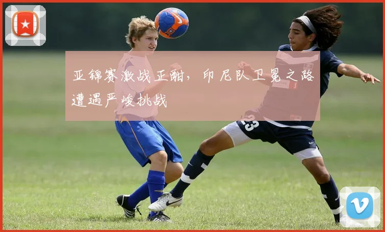 亚锦赛激战正酣，印尼队卫冕之路遭遇严峻挑战 - 2026世界杯推荐