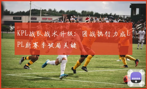 KPL战队战术升级：团战执行力成LPL新赛季破局关键 - 2026世界杯推荐