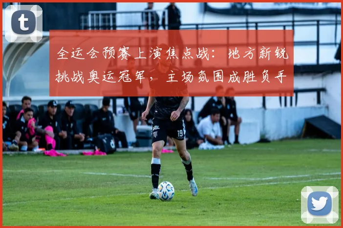 全运会预赛上演焦点战：地方新锐挑战奥运冠军，主场氛围成胜负手 - 2026世界杯资讯