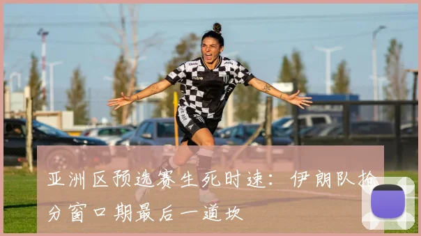 亚洲区预选赛生死时速：伊朗队抢分窗口期最后一道坎 - 2026世界杯推荐