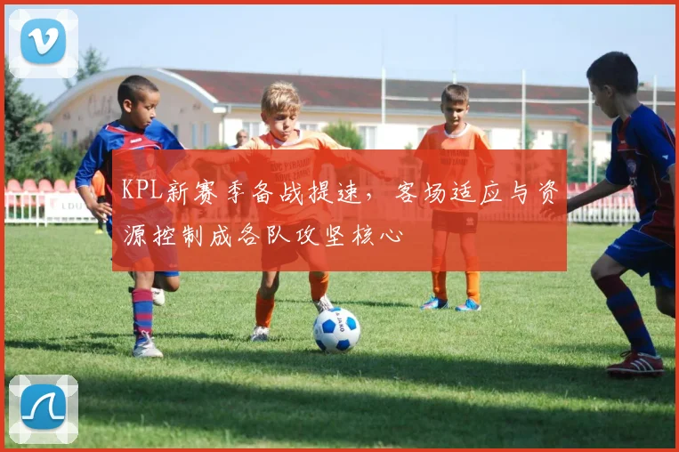KPL新赛季备战提速,客场适应与资源控制成各队攻坚核心 - 2026世界杯推荐