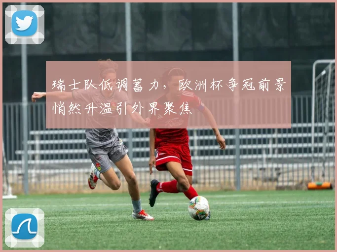 瑞士队低调蓄力,欧洲杯争冠前景悄然升温引外界聚焦 - 2026世界杯推荐